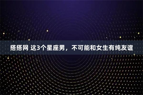 搭搭网 这3个星座男，不可能和女生有纯友谊