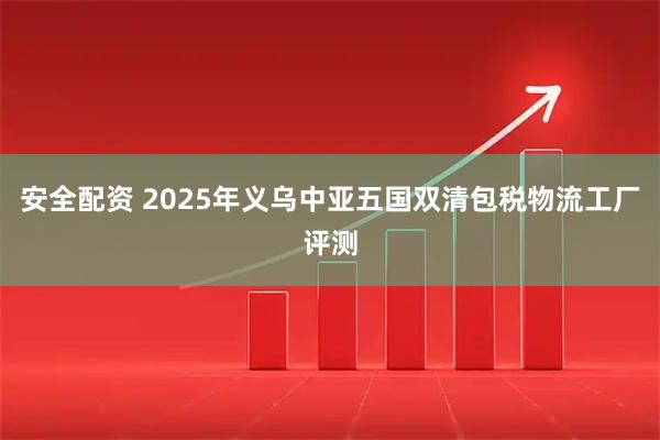安全配资 2025年义乌中亚五国双清包税物流工厂评测