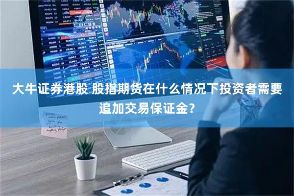 大牛证券港股 股指期货在什么情况下投资者需要追加交易保证金？
