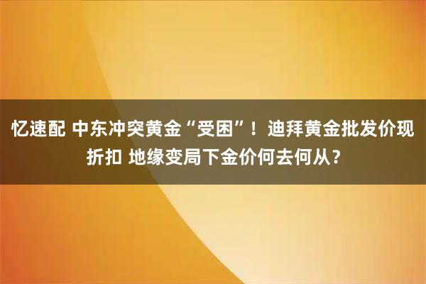 忆速配 中东冲突黄金“受困”！迪拜黄金批发价现折扣 地缘变局下金价何去何从？