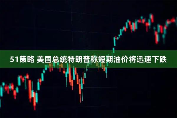 51策略 美国总统特朗普称短期油价将迅速下跌