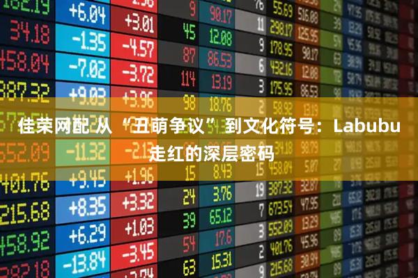 佳荣网配 从 “丑萌争议” 到文化符号：Labubu 走红的深层密码