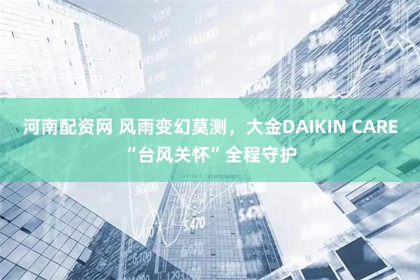 河南配资网 风雨变幻莫测，大金DAIKIN CARE“台风关怀”全程守护