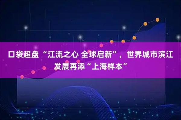 口袋超盘 “江流之心 全球启新”，世界城市滨江发展再添“上海样本”