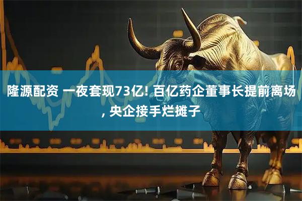 隆源配资 一夜套现73亿! 百亿药企董事长提前离场, 央企接手烂摊子