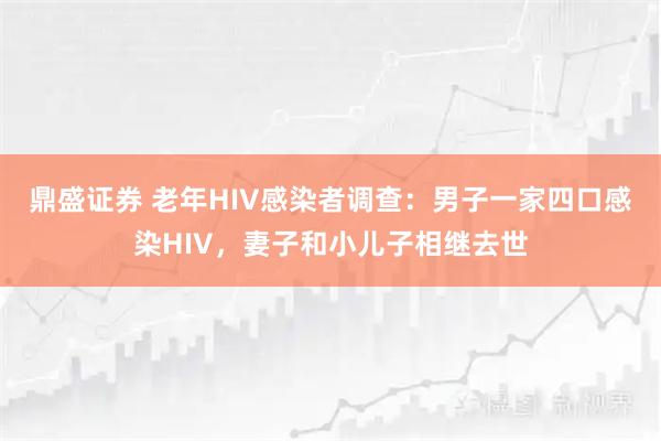鼎盛证券 老年HIV感染者调查：男子一家四口感染HIV，妻子和小儿子相继去世