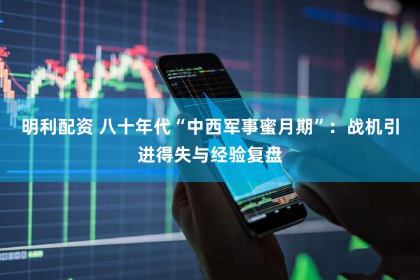 明利配资 八十年代“中西军事蜜月期”：战机引进得失与经验复盘