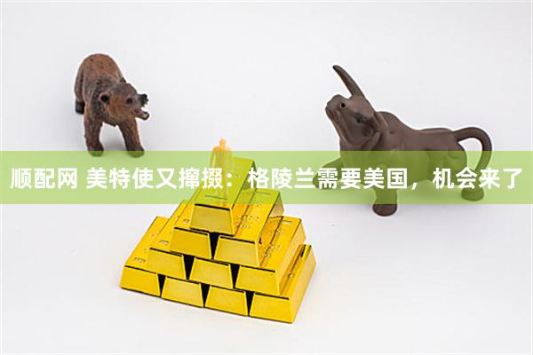 顺配网 美特使又撺掇：格陵兰需要美国，机会来了