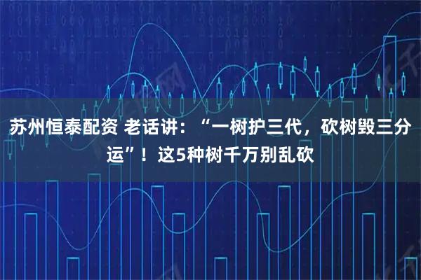 苏州恒泰配资 老话讲：“一树护三代，砍树毁三分运”！这5种树千万别乱砍