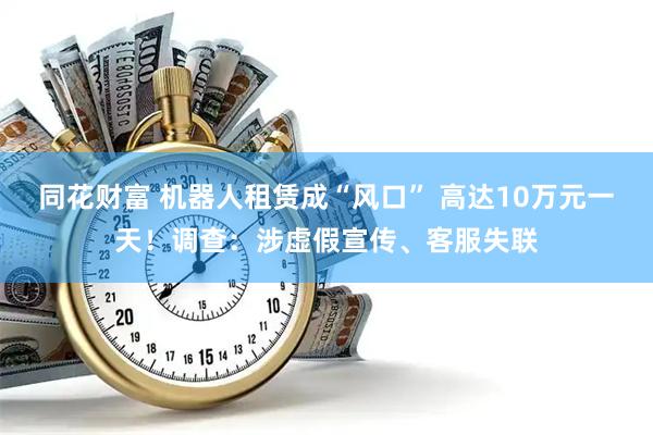 同花财富 机器人租赁成“风口” 高达10万元一天！调查：涉虚假宣传、客服失联