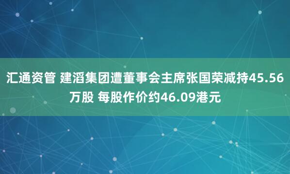 汇通资管 建滔集团遭董事会主席张国荣减持45.56万股 每股作价约46.09港元