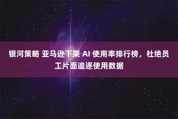 银河策略 亚马逊下架 AI 使用率排行榜，杜绝员工片面追逐使用数据