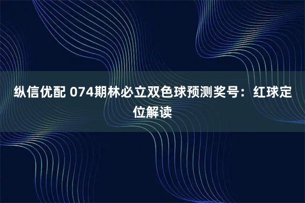纵信优配 074期林必立双色球预测奖号：红球定位解读