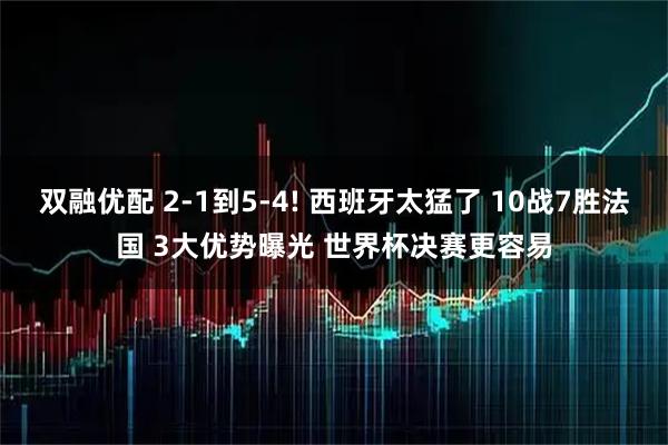 双融优配 2-1到5-4! 西班牙太猛了 10战7胜法国 3大优势曝光 世界杯决赛更容易
