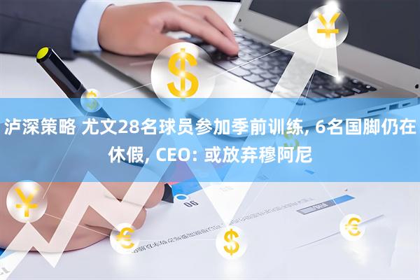 泸深策略 尤文28名球员参加季前训练, 6名国脚仍在休假, CEO: 或放弃穆阿尼