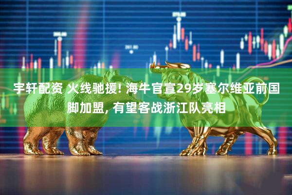 宇轩配资 火线驰援! 海牛官宣29岁塞尔维亚前国脚加盟, 有望客战浙江队亮相