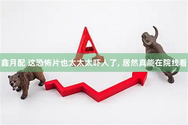 鑫月配 这恐怖片也太太太吓人了, 居然真能在院线看