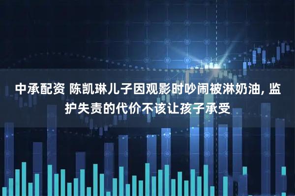 中承配资 陈凯琳儿子因观影时吵闹被淋奶油, 监护失责的代价不该让孩子承受
