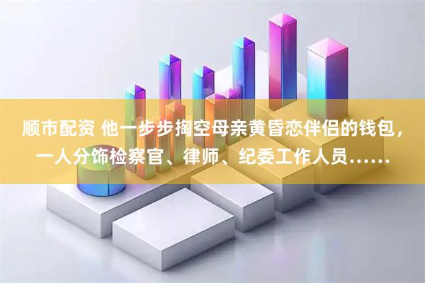 顺市配资 他一步步掏空母亲黄昏恋伴侣的钱包，一人分饰检察官、律师、纪委工作人员……