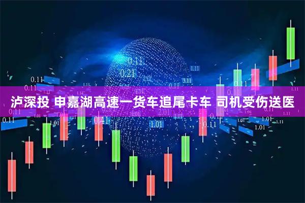 泸深投 申嘉湖高速一货车追尾卡车 司机受伤送医
