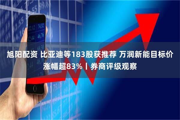旭阳配资 比亚迪等183股获推荐 万润新能目标价涨幅超83%丨券商评级观察