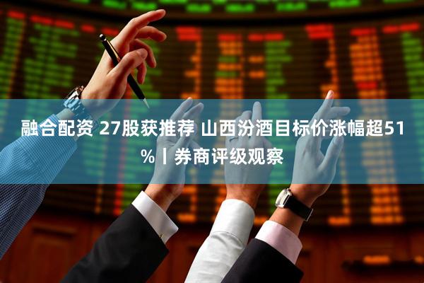 融合配资 27股获推荐 山西汾酒目标价涨幅超51%丨券商评级观察