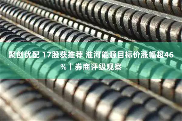 聚创优配 17股获推荐 淮河能源目标价涨幅超46%丨券商评级观察